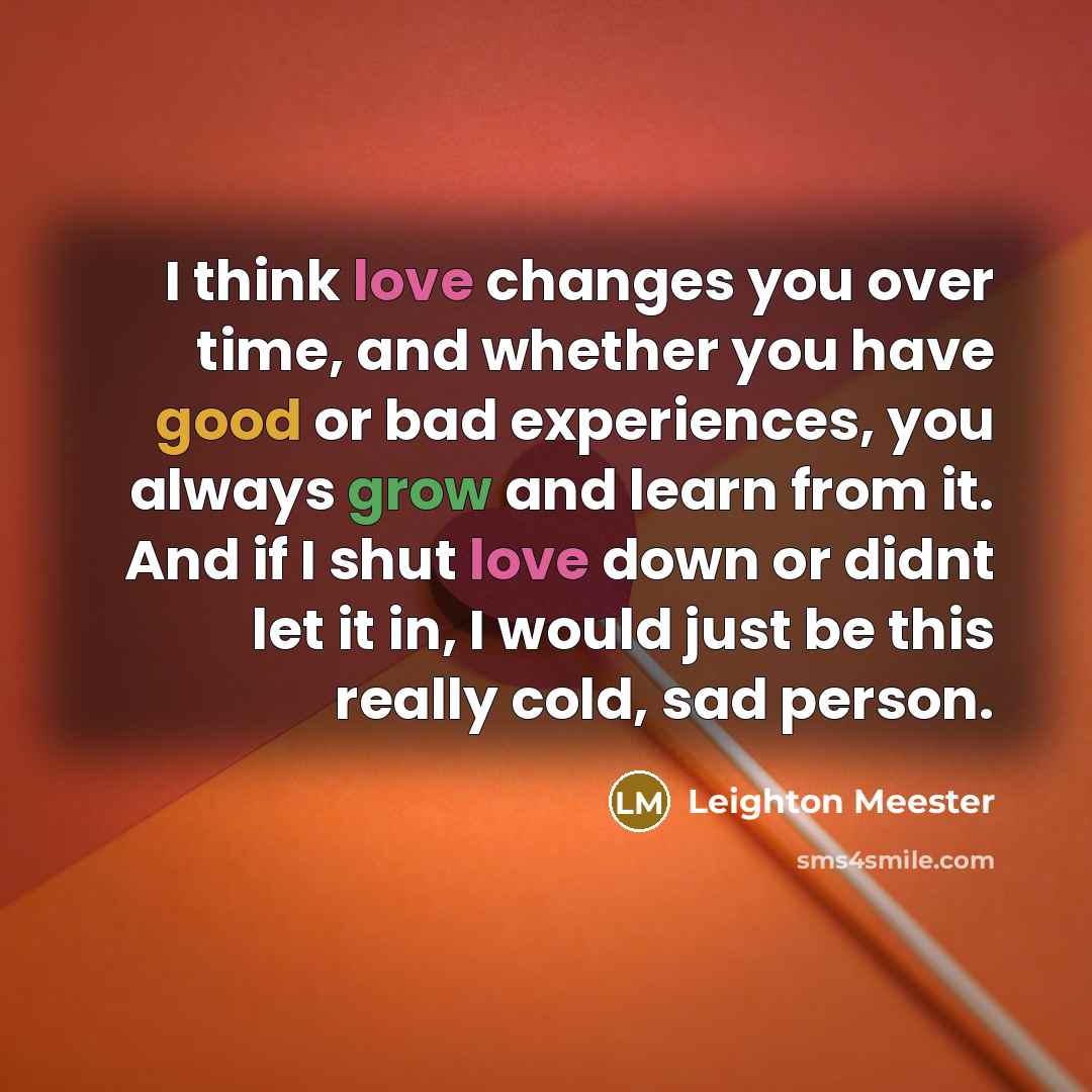 “I think love changes you over time, and whether you have good or bad experiences, you always grow and learn from it. And if I shut love down or didnt let it in, I would just be this really cold, sad person.” quote by Leighton Meester