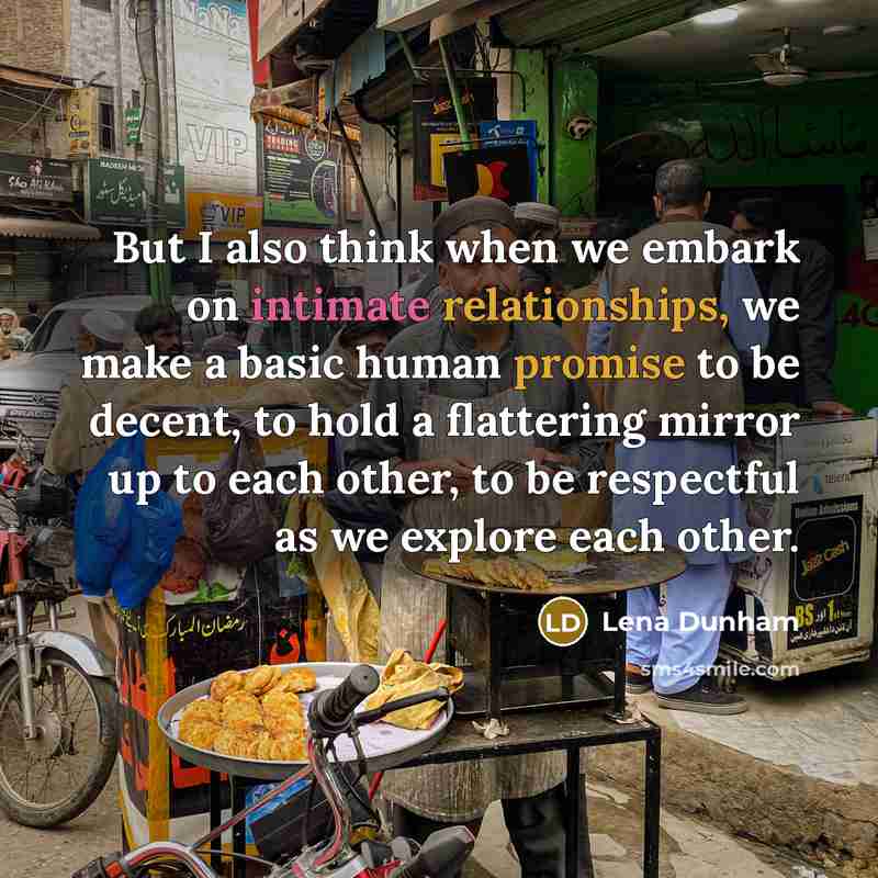 “But I also think when we embark on intimate relationships, we make a basic human promise to be decent, to hold a flattering mirror up to each other, to be respectful as we explore each other.” quote by Lena Dunham