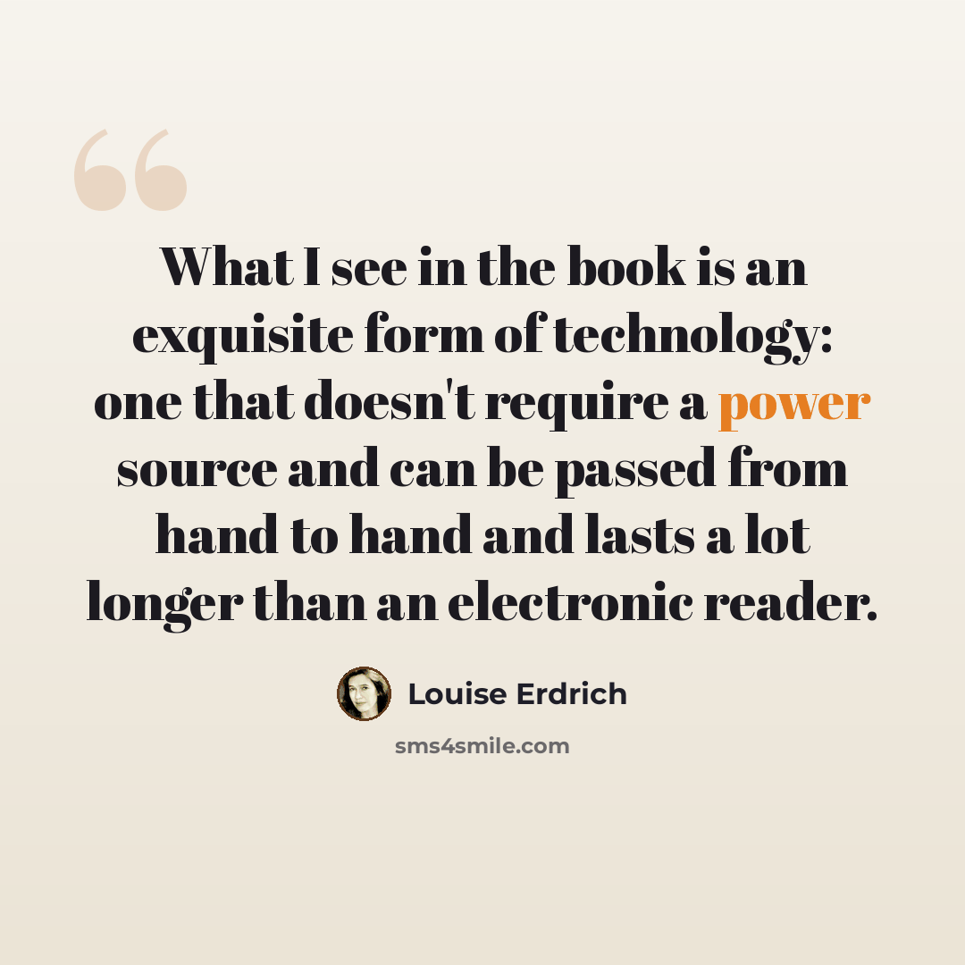 “What I see in the book is an exquisite form of technology: one that doesn't require a power source and can be passed from hand to hand and lasts a lot longer than an electronic reader.” quote by Louise Erdrich