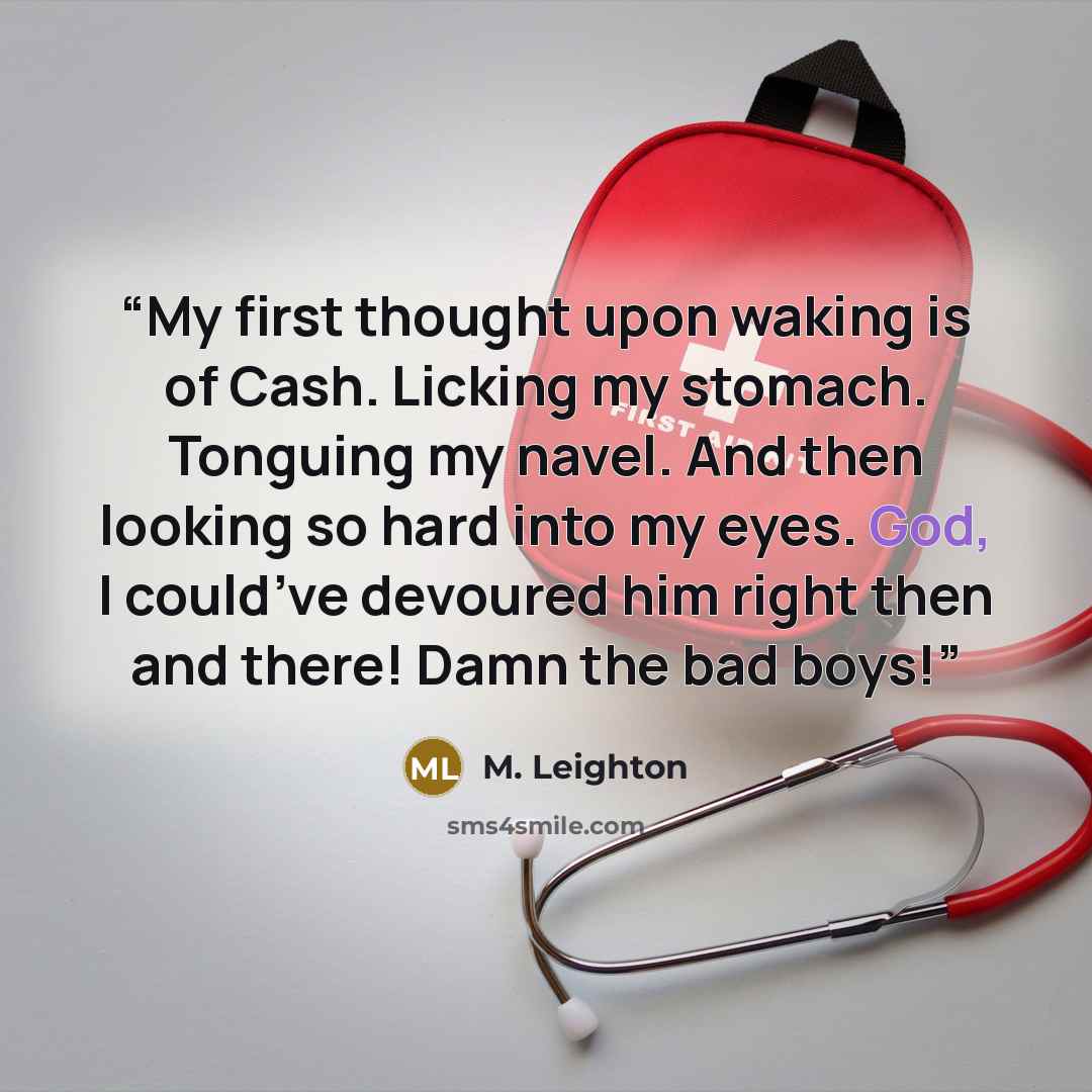 “My first thought upon waking is of Cash. Licking my stomach. Tonguing my navel. And then looking so hard into my eyes. God, I could’ve devoured him right then and there! Damn the bad boys!” quote by M. Leighton