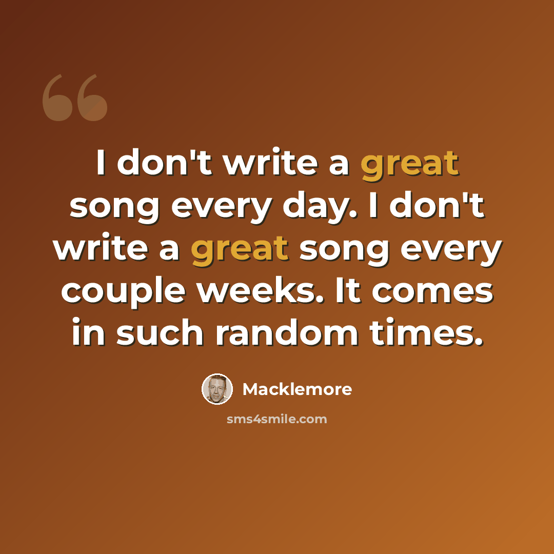 “I don't write a great song every day. I don't write a great song every couple weeks. It comes in such random times.” quote by Macklemore