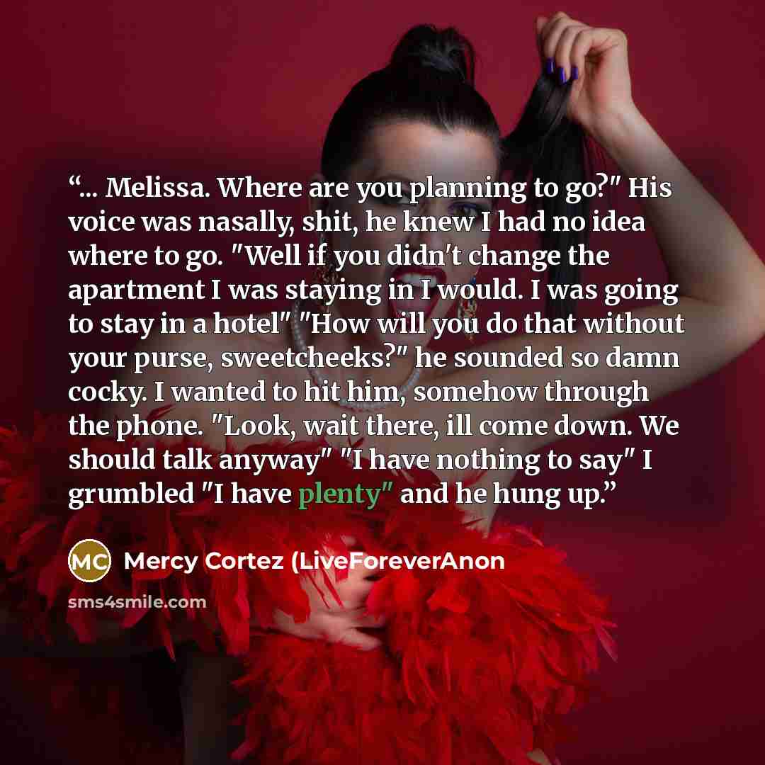 “... Melissa. Where are you planning to go?" His voice was nasally, shit, he knew I had no idea where to go. "Well if you didn't change the apartment I was staying in I would. I was going to stay in a hotel" "How will you do that without your purse, sweetcheeks?" he sounded so damn cocky. I wanted…” quote by Mercy Cortez (LiveForeverAnon