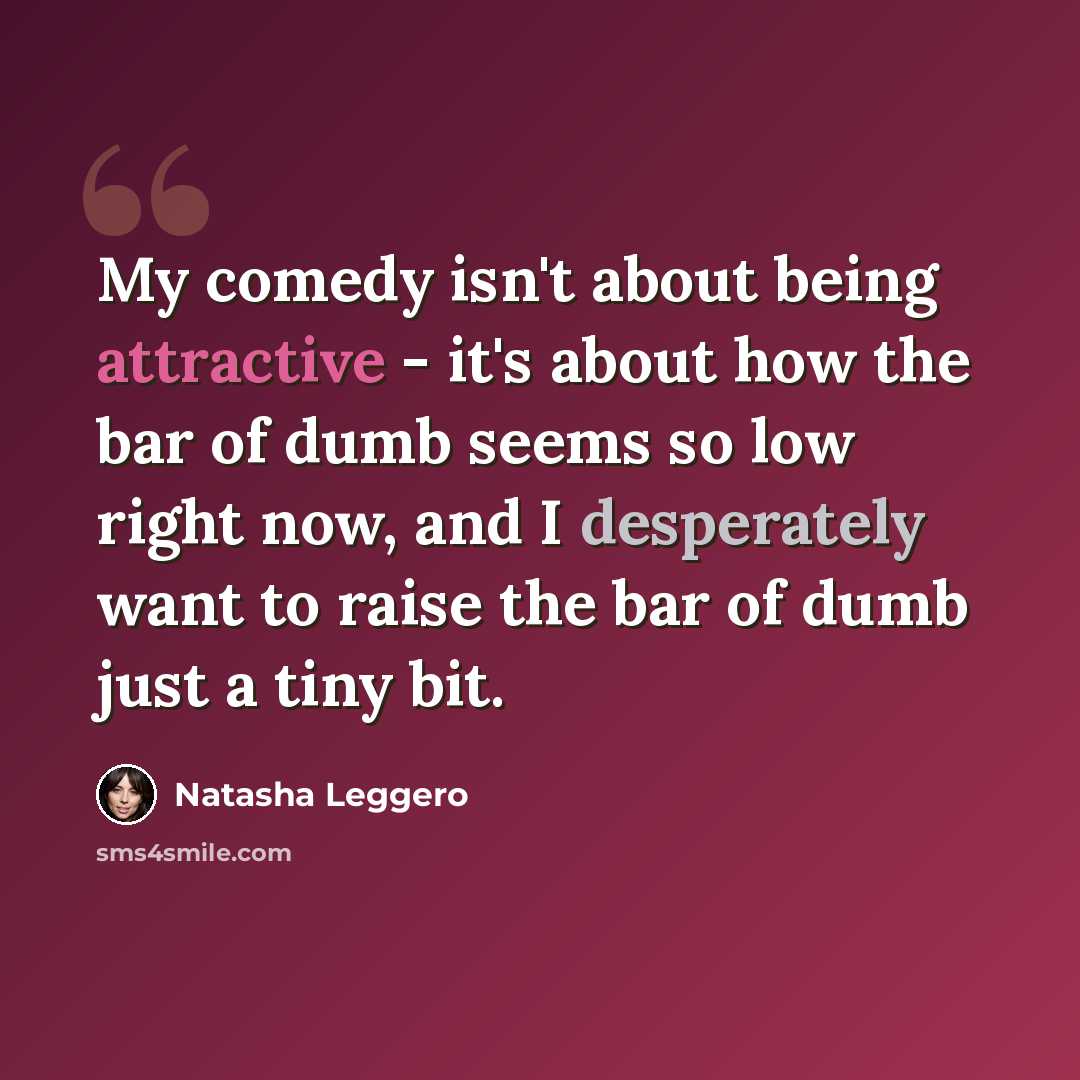 “My comedy isn't about being attractive - it's about how the bar of dumb seems so low right now, and I desperately want to raise the bar of dumb just a tiny bit.” quote by Natasha Leggero