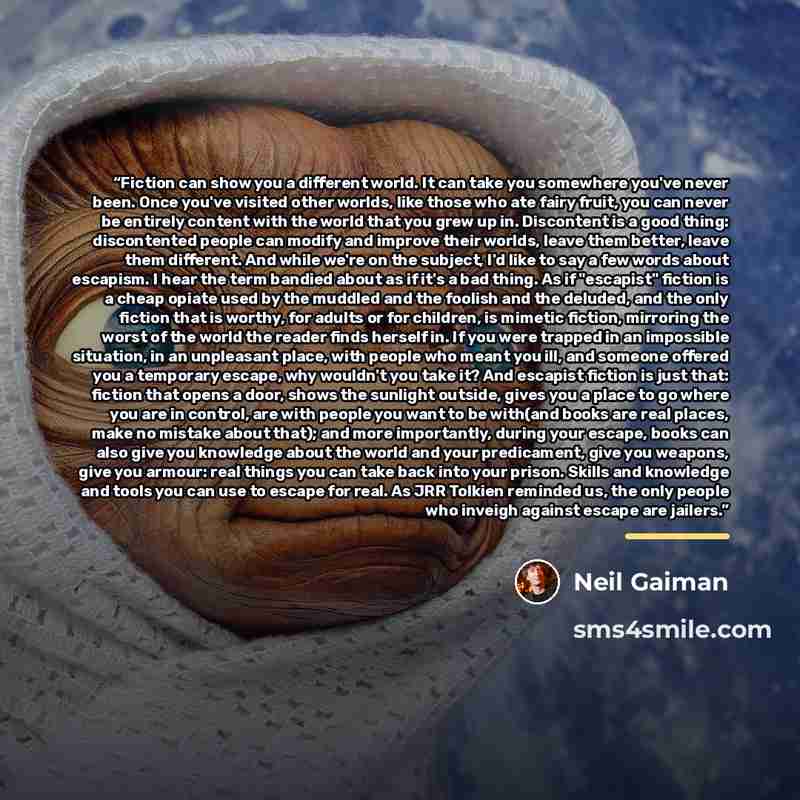 “Fiction can show you a different world. It can take you somewhere you've never been. Once you've visited other worlds, like those who ate fairy fruit, you can never be entirely content with the world that you grew up in. Discontent is a good thing: discontented people can modify and improve their…” quote by Neil Gaiman