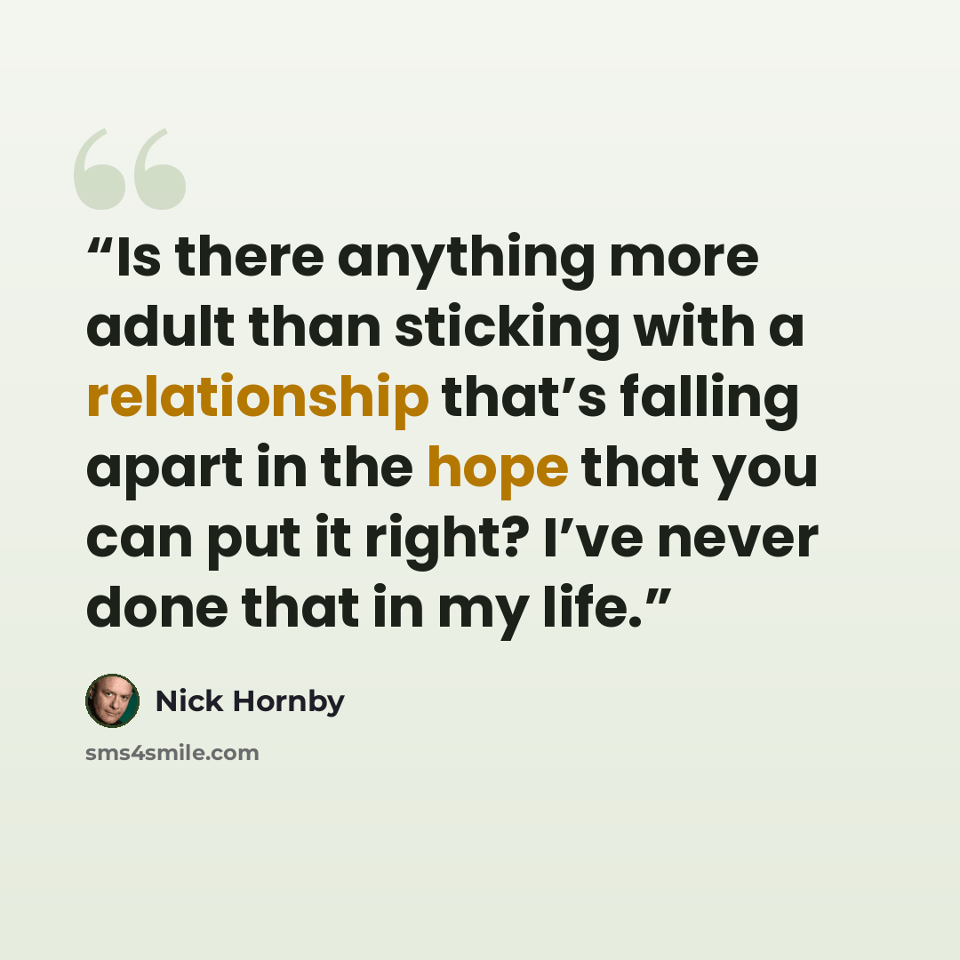 “Is there anything more adult than sticking with a relationship that’s falling apart in the hope that you can put it right? I’ve never done that in my life.” quote by Nick Hornby