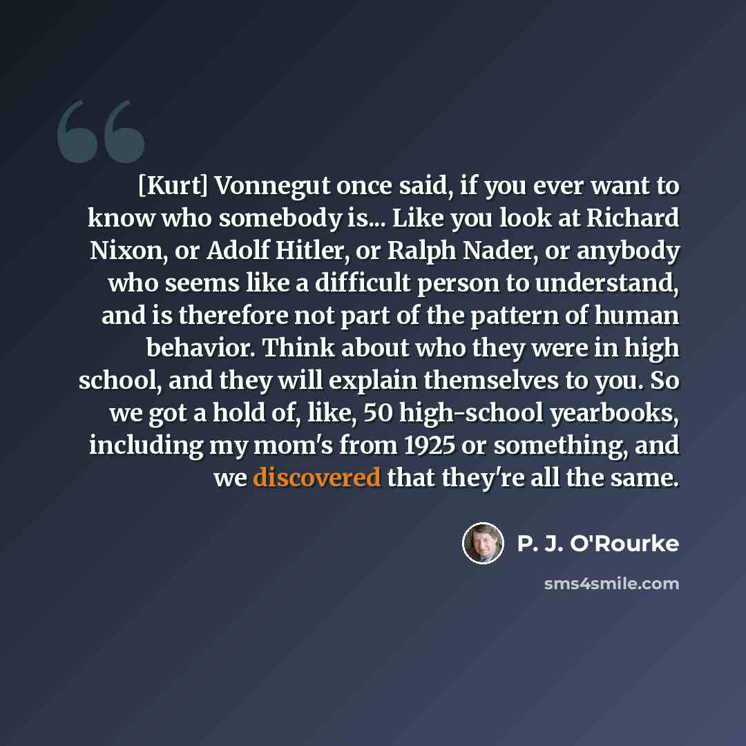 “[Kurt] Vonnegut once said, if you ever want to know who somebody is... Like you look at Richard Nixon, or Adolf Hitler, or Ralph Nader, or anybody who seems like a difficult person to understand, and is therefore not part of the pattern of human behavior. Think about who they were in high school…” quote by P. J. O'Rourke