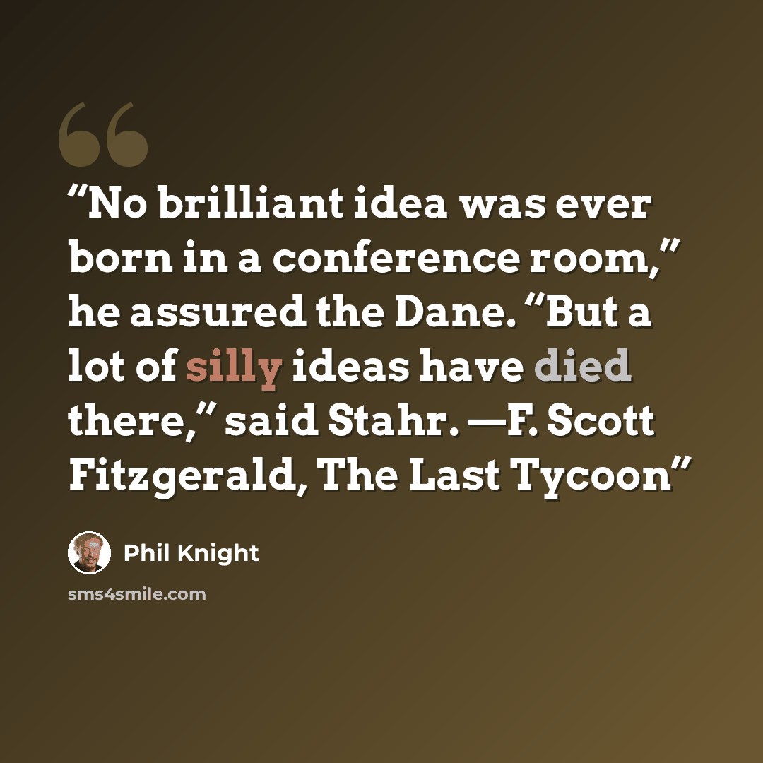 “No brilliant idea was ever born in a conference room,” he assured the Dane. “But a lot of silly ideas have died there,” said Stahr. —F. Scott Fitzgerald, The Last Tycoon” quote by Phil Knight