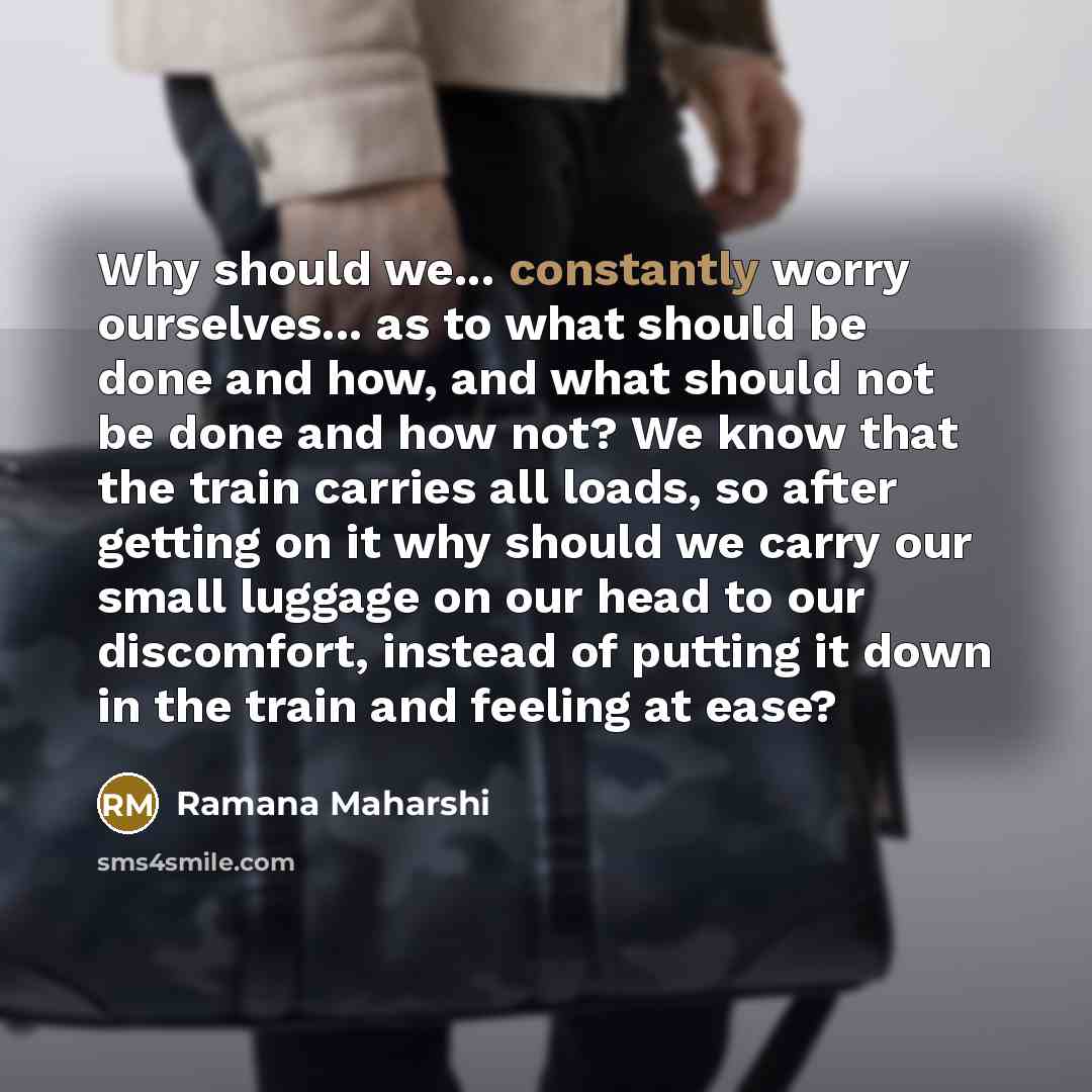“Why should we... constantly worry ourselves... as to what should be done and how, and what should not be done and how not? We know that the train carries all loads, so after getting on it why should we carry our small luggage on our head to our discomfort, instead of putting it down in the train…” quote by Ramana Maharshi