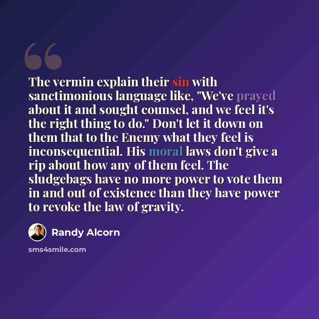 “The vermin explain their sin with sanctimonious language like, "We've prayed about it and sought counsel, and we feel it's the right thing to do." Don't let it down on them that to the Enemy what they feel is inconsequential. His moral laws don't give a rip about how any of them feel. The…” quote by Randy Alcorn