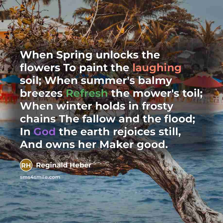 “When Spring unlocks the flowers To paint the laughing soil; When summer's balmy breezes Refresh the mower's toil; When winter holds in frosty chains The fallow and the flood; In God the earth rejoices still, And owns her Maker good.” quote by Reginald Heber