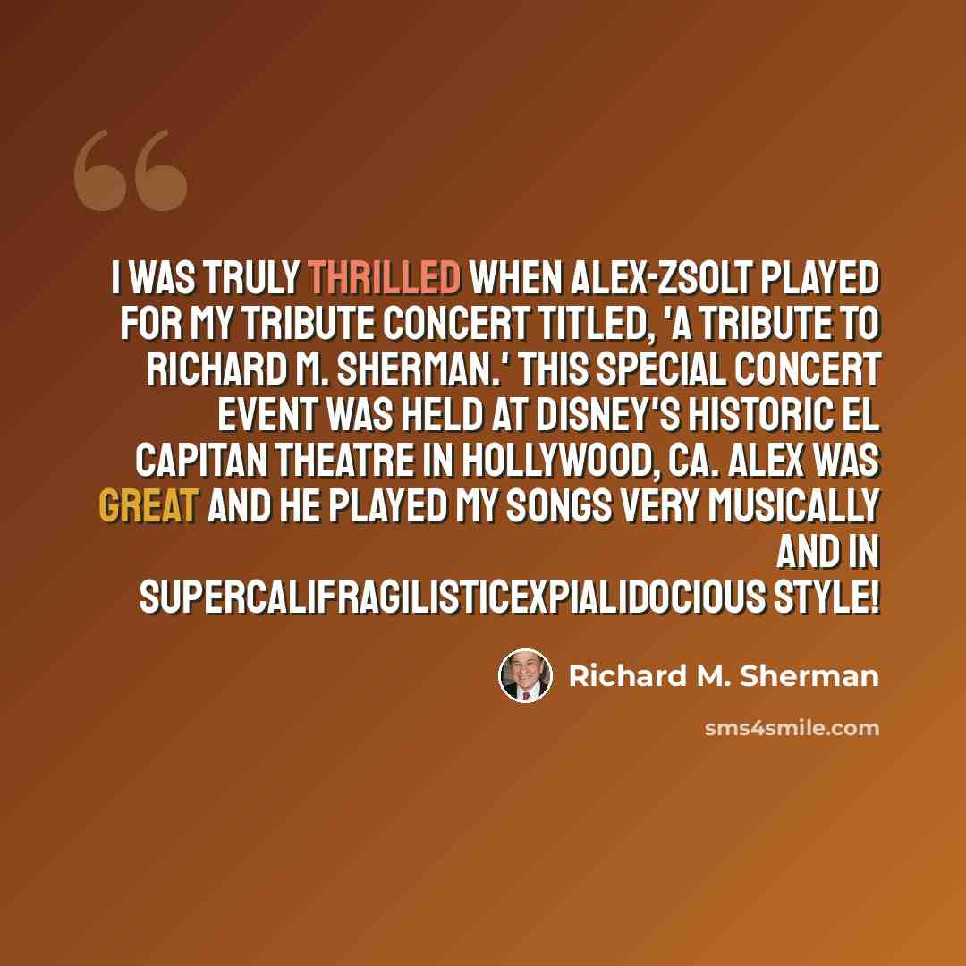 “I was truly thrilled when Alex-Zsolt played for my tribute concert titled, 'A Tribute to Richard M. Sherman.' This special concert event was held at Disney's Historic El Capitan Theatre in Hollywood, CA. Alex was great and he played my songs very musically and in supercalifragilisticexpialidocious…” quote by Richard M. Sherman