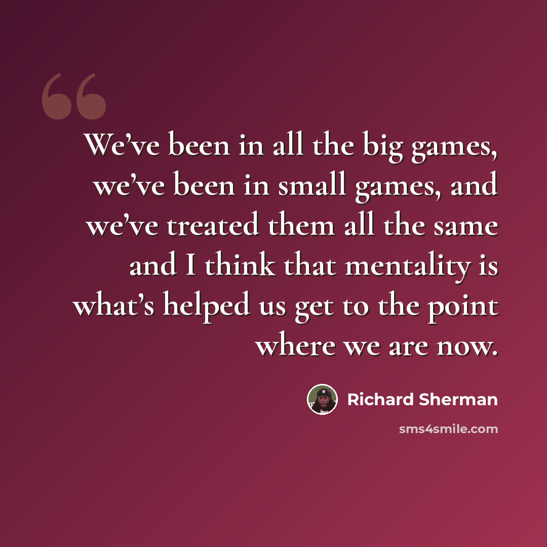 “We’ve been in all the big games, we’ve been in small games, and we’ve treated them all the same and I think that mentality is what’s helped us get to the point where we are now.” quote by Richard Sherman