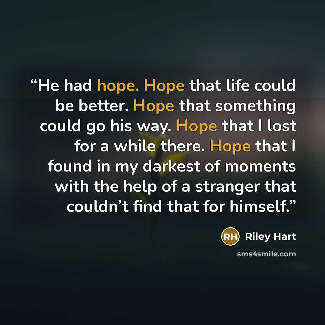 “He had hope. Hope that life could be better. Hope that something could go his way. Hope that I lost for a while there. Hope that I found in my darkest of moments with the help of a stranger that couldn’t find that for himself.” quote by Riley Hart