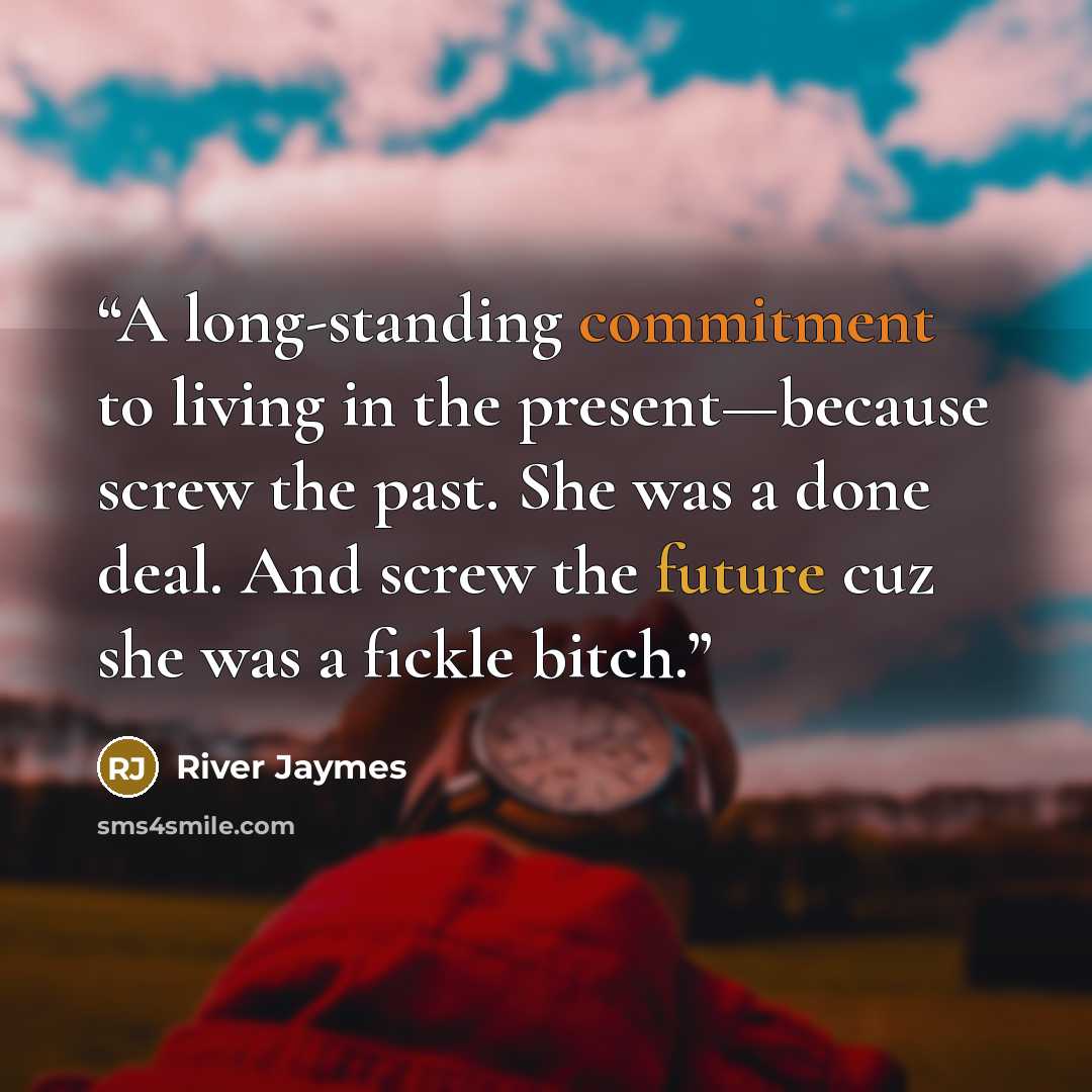 “A long-standing commitment to living in the present—because screw the past. She was a done deal. And screw the future cuz she was a fickle bitch.” quote by River Jaymes