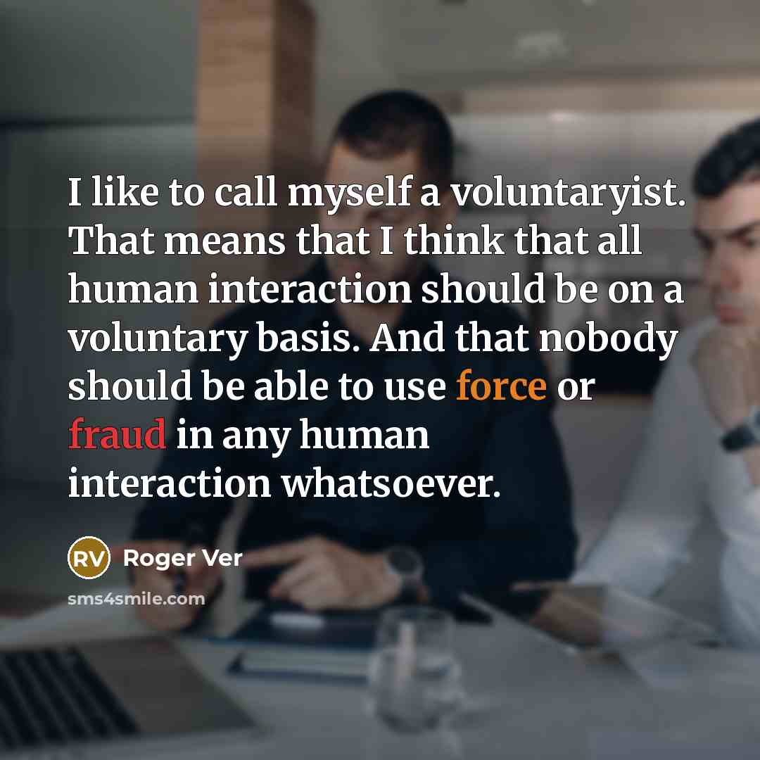 “I like to call myself a voluntaryist. That means that I think that all human interaction should be on a voluntary basis. And that nobody should be able to use force or fraud in any human interaction whatsoever.” quote by Roger Ver