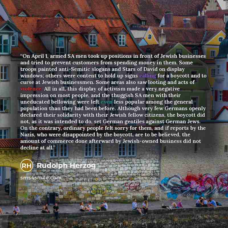 “On April 1, armed SA men took up positions in front of Jewish businesses and tried to prevent customers from spending money in them. Some troops painted anti-Semitic slogans and Stars of David on display windows; others were content to hold up signs calling for a boycott and to curse at Jewish…” quote by Rudolph Herzog