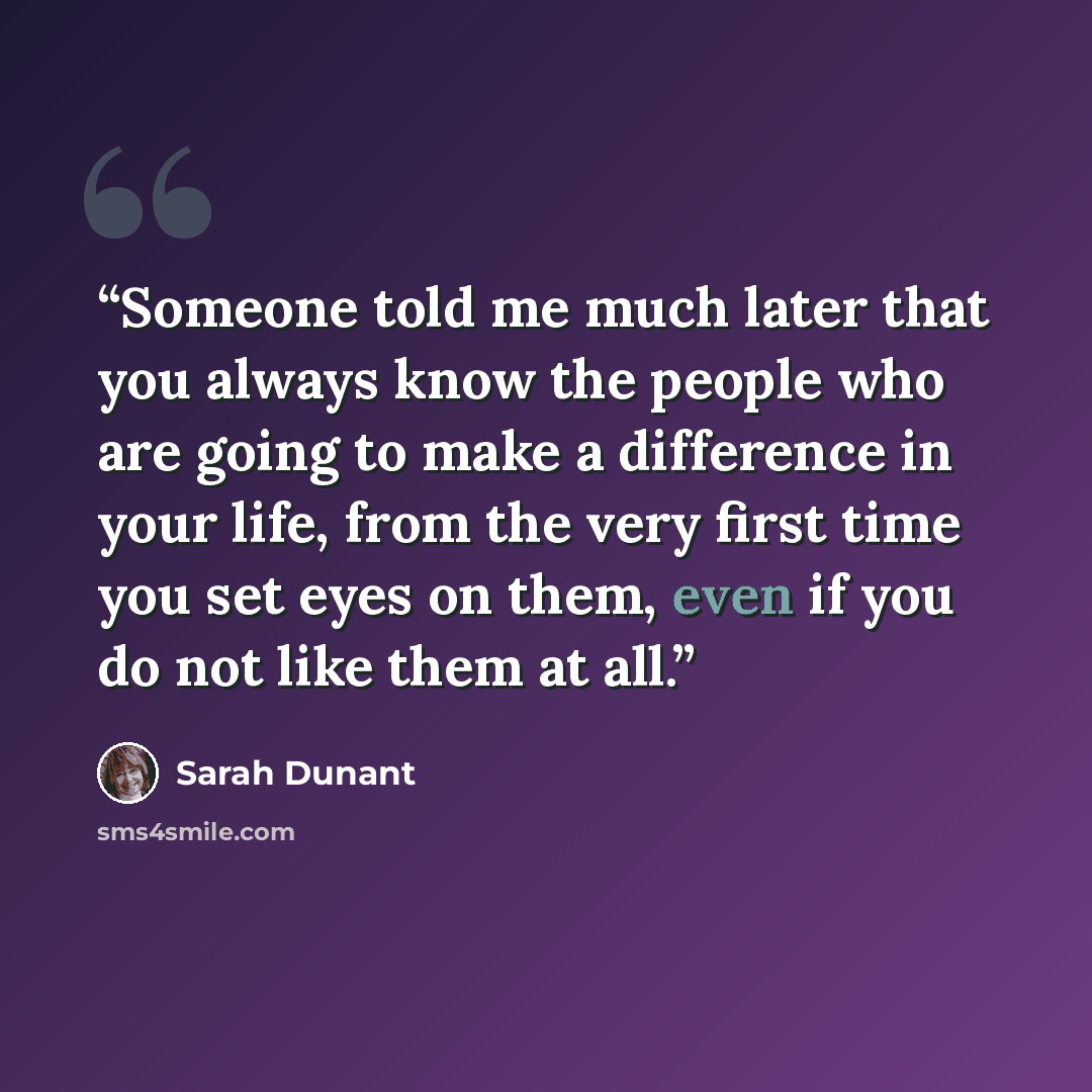 “Someone told me much later that you always know the people who are going to make a difference in your life, from the very first time you set eyes on them, even if you do not like them at all.” quote by Sarah Dunant