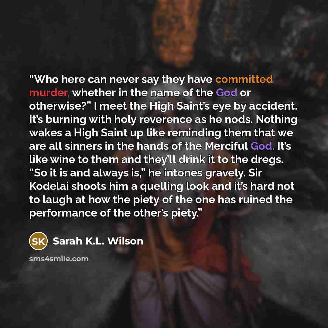 “Who here can never say they have committed murder, whether in the name of the God or otherwise?” I meet the High Saint’s eye by accident. It’s burning with holy reverence as he nods. Nothing wakes a High Saint up like reminding them that we are all sinners in the hands of the Merciful God. It’s…” quote by Sarah K.L. Wilson