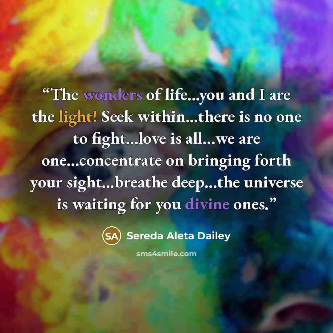 “The wonders of life...you and I are the light! Seek within...there is no one to fight…love is all…we are one…concentrate on bringing forth your sight...breathe deep…the universe is waiting for you divine ones.” quote by Sereda Aleta Dailey
