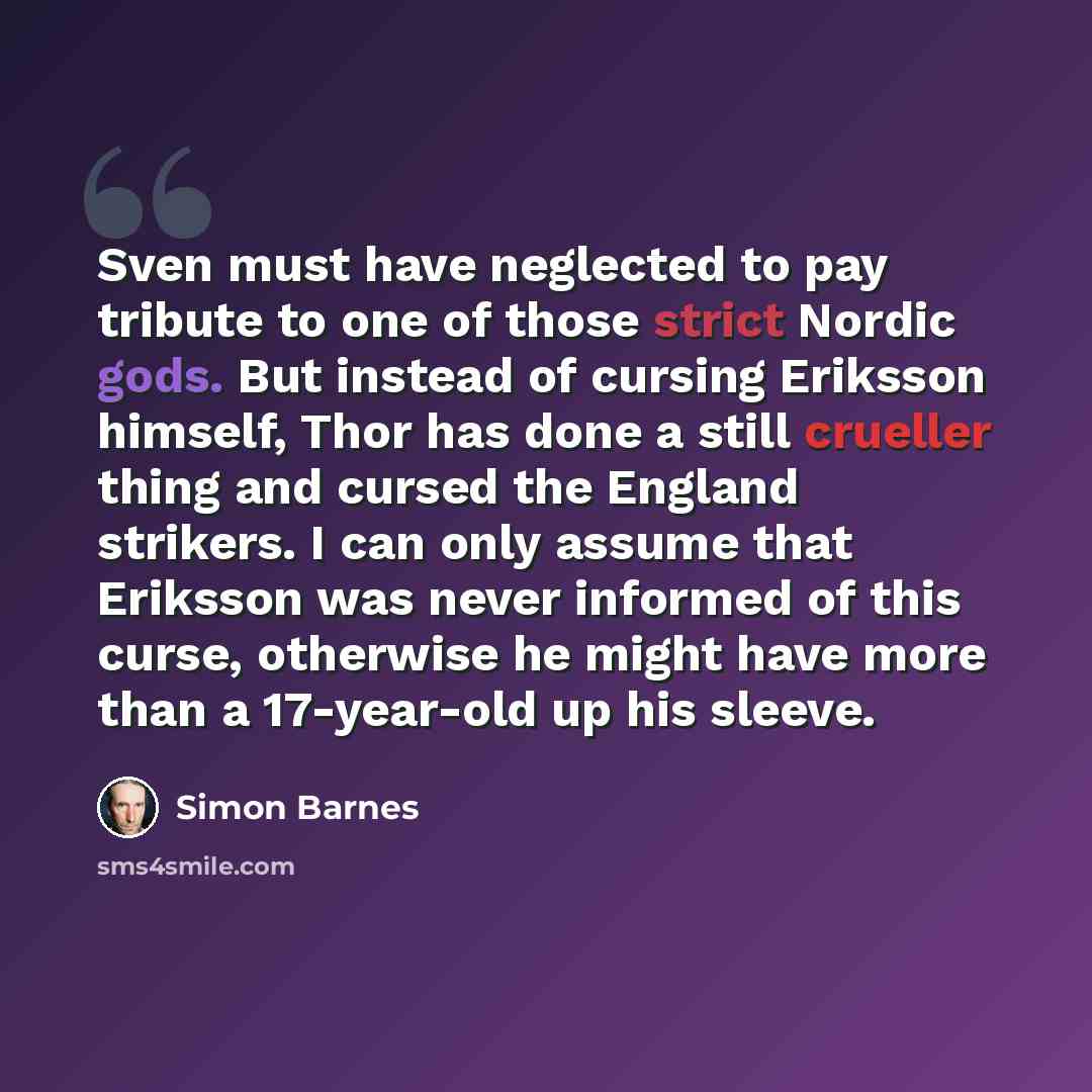 “Sven must have neglected to pay tribute to one of those strict Nordic gods. But instead of cursing Eriksson himself, Thor has done a still crueller thing and cursed the England strikers. I can only assume that Eriksson was never informed of this curse, otherwise he might have more than a…” quote by Simon Barnes