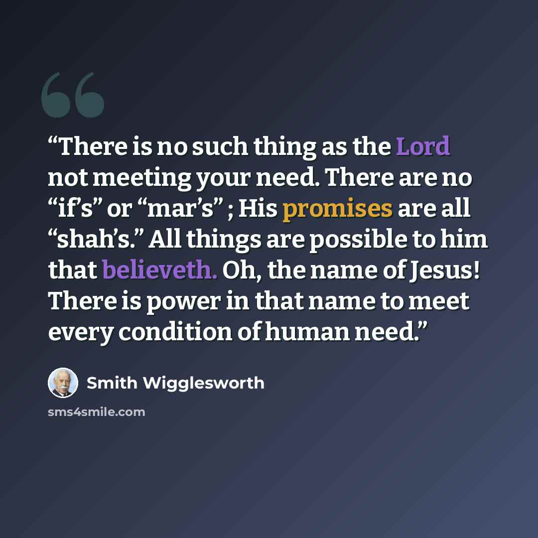 “There is no such thing as the Lord not meeting your need. There are no “if’s” or “mar’s” ; His promises are all “shah’s.” All things are possible to him that believeth. Oh, the name of Jesus! There is power in that name to meet every condition of human need.” quote by Smith Wigglesworth