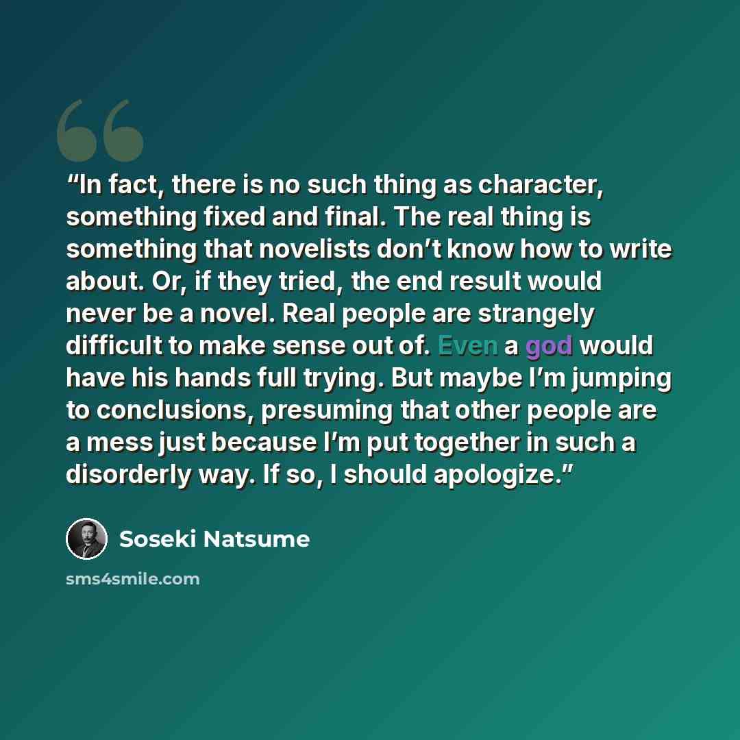 “In fact, there is no such thing as character, something fixed and final. The real thing is something that novelists don’t know how to write about. Or, if they tried, the end result would never be a novel. Real people are strangely difficult to make sense out of. Even a god would have his hands…” quote by Soseki Natsume