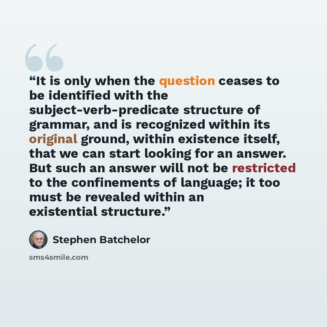 “It is only when the question ceases to be identified with the subject-verb-predicate structure of grammar, and is recognized within its original ground, within existence itself, that we can start looking for an answer. But such an answer will not be restricted to the confinements of language; it…” quote by Stephen Batchelor