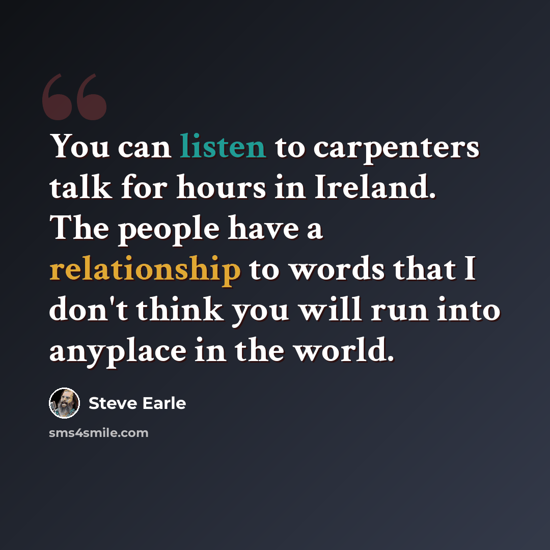 “You can listen to carpenters talk for hours in Ireland. The people have a relationship to words that I don't think you will run into anyplace in the world.” quote by Steve Earle