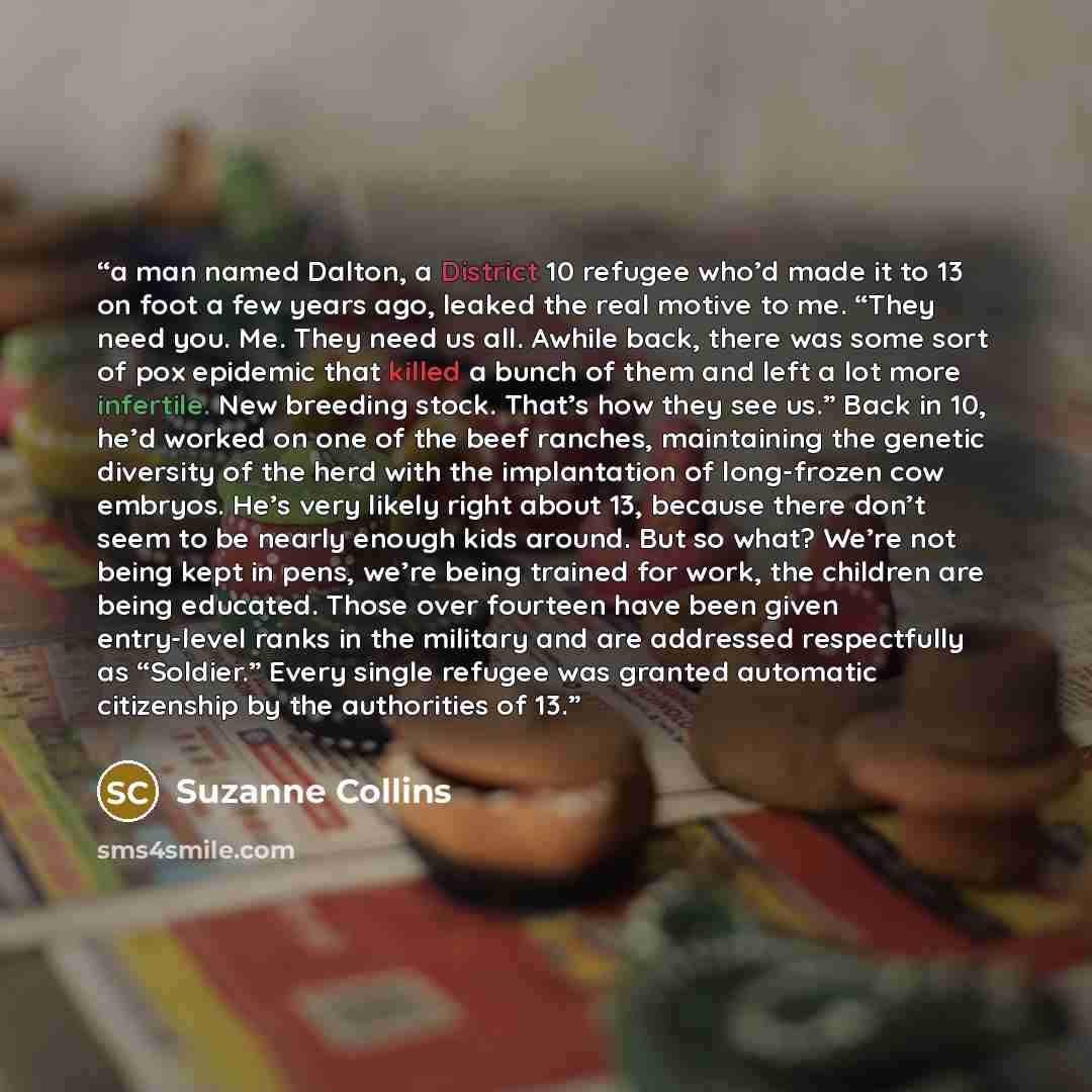 “a man named Dalton, a District 10 refugee who’d made it to 13 on foot a few years ago, leaked the real motive to me. “They need you. Me. They need us all. Awhile back, there was some sort of pox epidemic that killed a bunch of them and left a lot more infertile. New breeding stock. That’s how they…” quote by Suzanne Collins