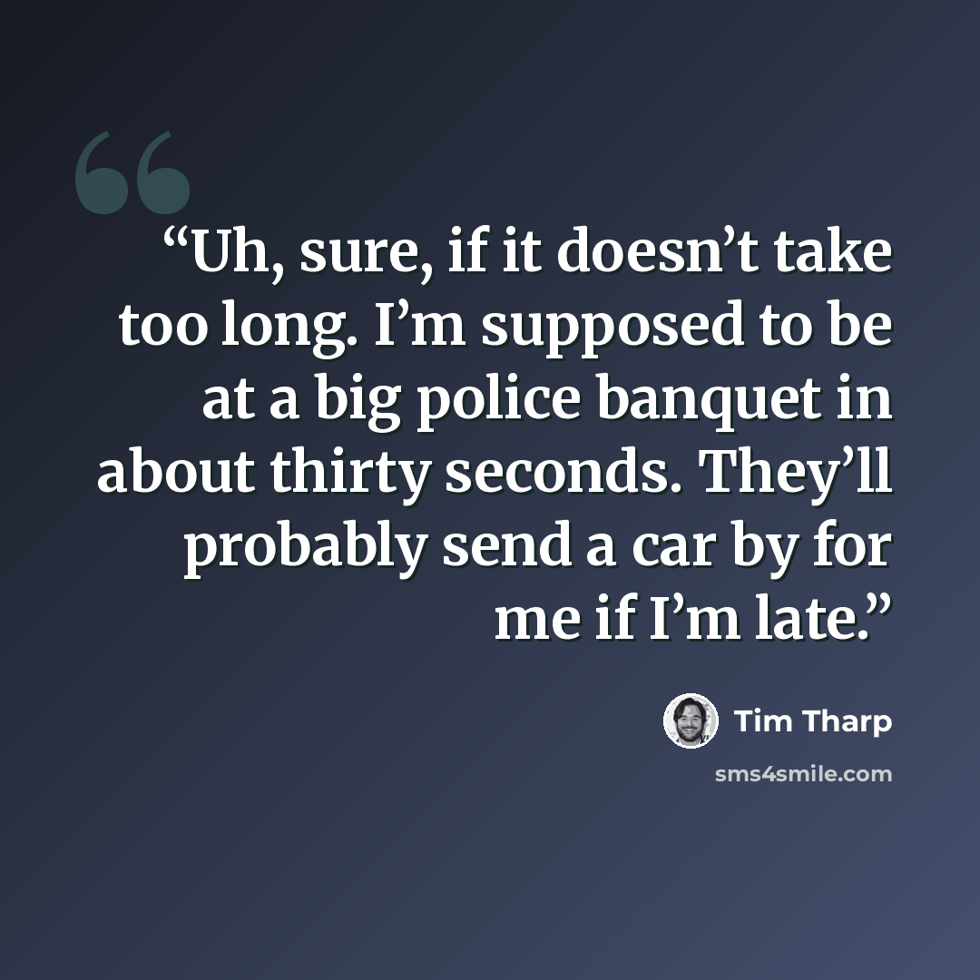 “Uh, sure, if it doesn’t take too long. I’m supposed to be at a big police banquet in about thirty seconds. They’ll probably send a car by for me if I’m late.” quote by Tim Tharp