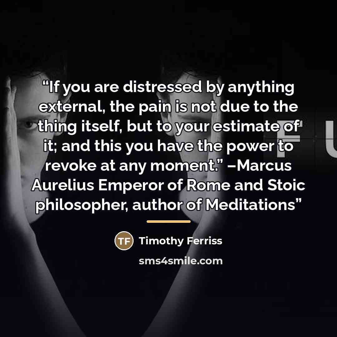“If you are distressed by anything external, the pain is not due to the thing itself, but to your estimate of it; and this you have the power to revoke at any moment.” –Marcus Aurelius Emperor of Rome and Stoic philosopher, author of Meditations” quote by Timothy Ferriss