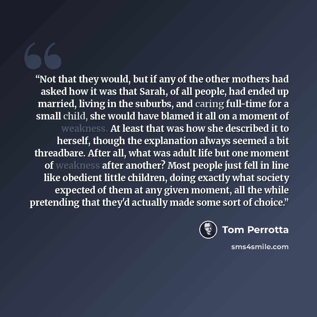 “Not that they would, but if any of the other mothers had asked how it was that Sarah, of all people, had ended up married, living in the suburbs, and caring full-time for a small child, she would have blamed it all on a moment of weakness. At least that was how she described it to herself, though…” quote by Tom Perrotta