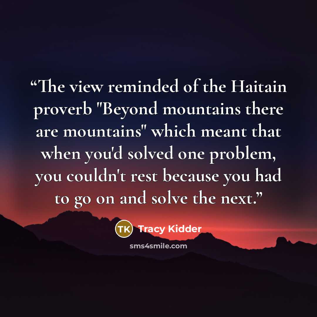 “The view reminded of the Haitain proverb "Beyond mountains there are mountains" which meant that when you'd solved one problem, you couldn't rest because you had to go on and solve the next.” quote by Tracy Kidder