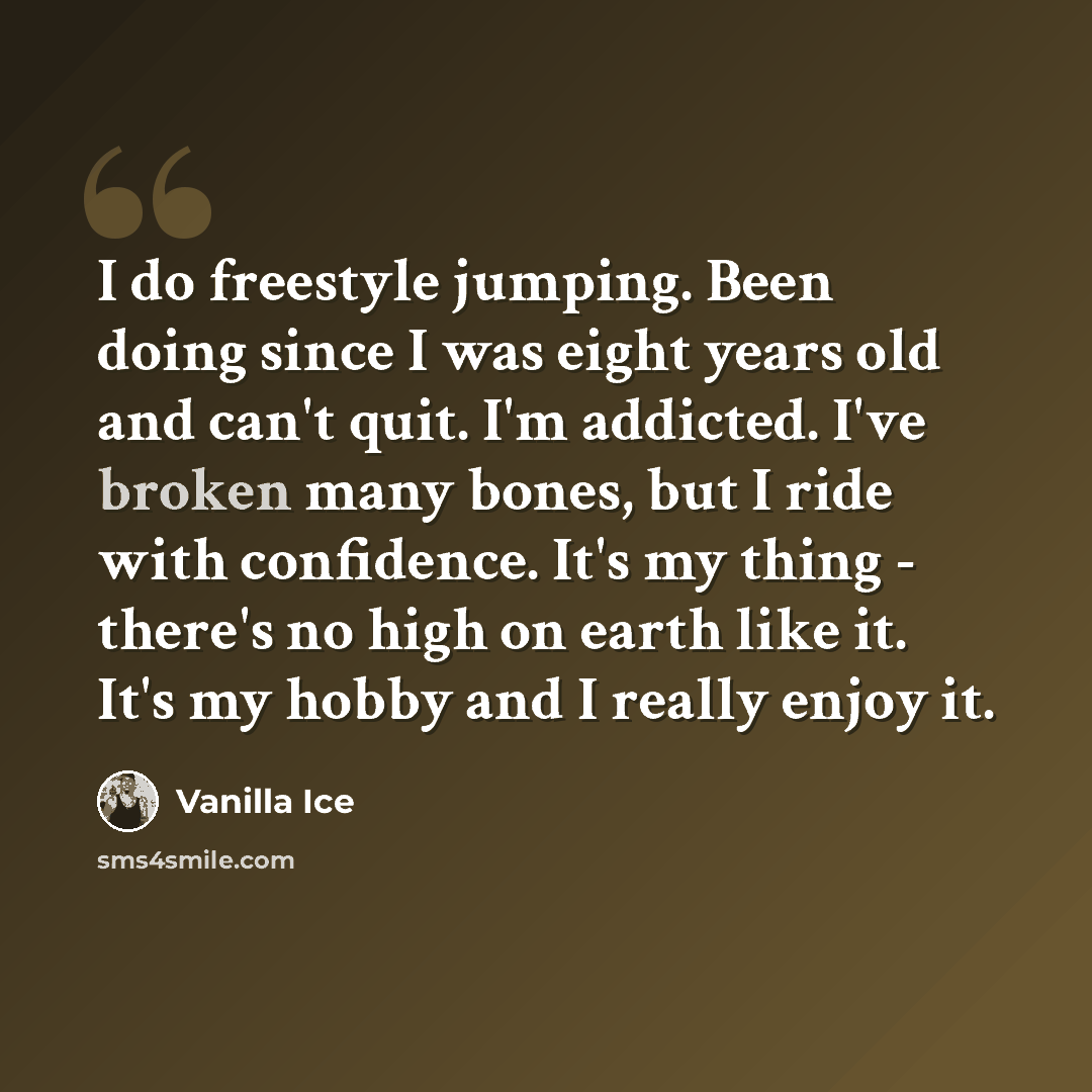 “I do freestyle jumping. Been doing since I was eight years old and can't quit. I'm addicted. I've broken many bones, but I ride with confidence. It's my thing - there's no high on earth like it. It's my hobby and I really enjoy it.” quote by Vanilla Ice