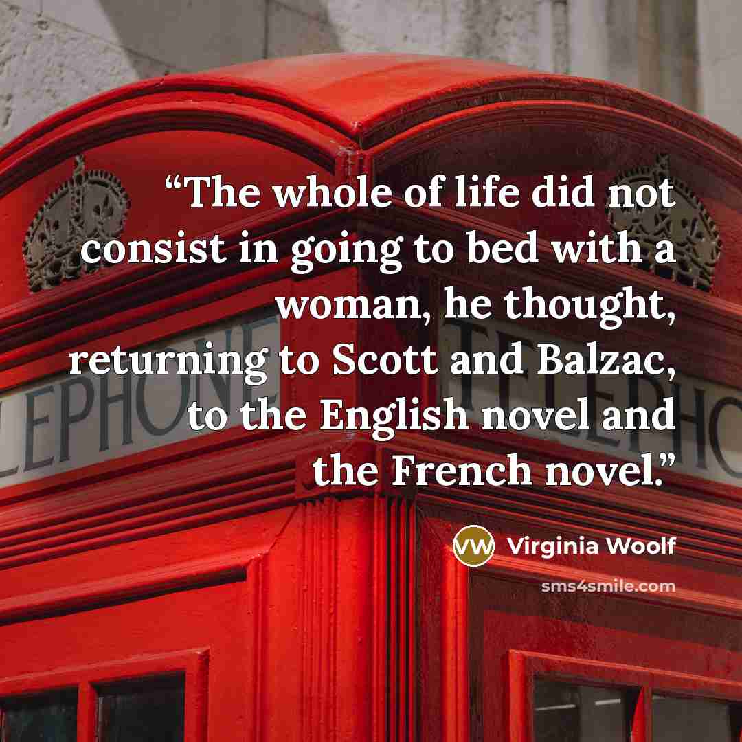 “The whole of life did not consist in going to bed with a woman, he thought, returning to Scott and Balzac, to the English novel and the French novel.” quote by Virginia Woolf