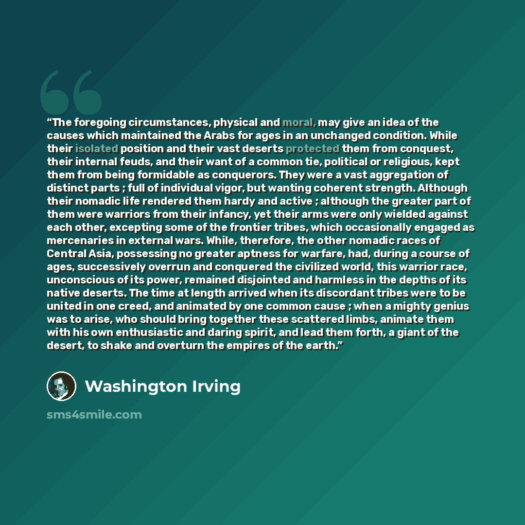 “The foregoing circumstances, physical and moral, may give an idea of the causes which maintained the Arabs for ages in an unchanged condition. While their isolated position and their vast deserts protected them from conquest, their internal feuds, and their want of a common tie, political or…” quote by Washington Irving