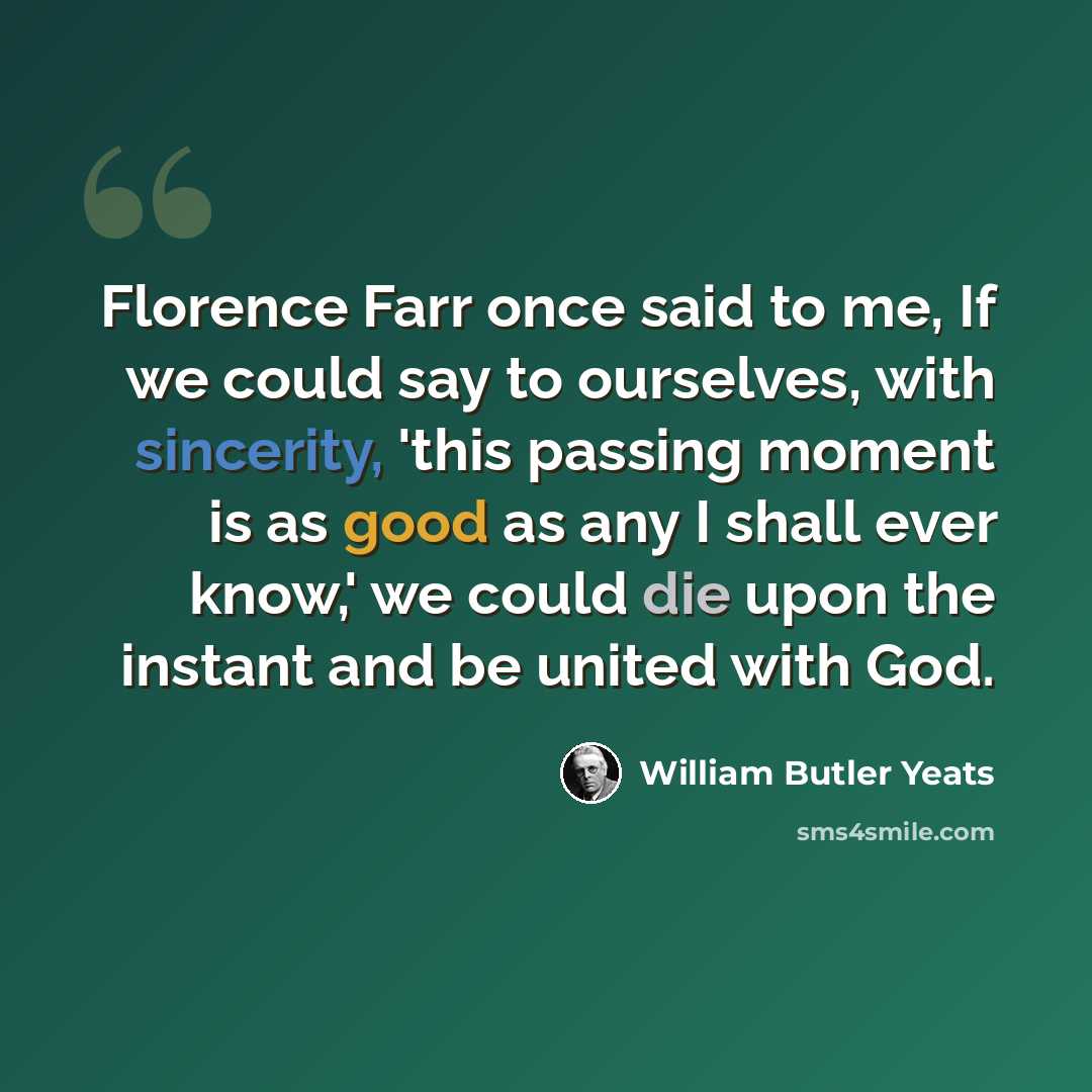 “Florence Farr once said to me, If we could say to ourselves, with sincerity, 'this passing moment is as good as any I shall ever know,' we could die upon the instant and be united with God.” quote by William Butler Yeats