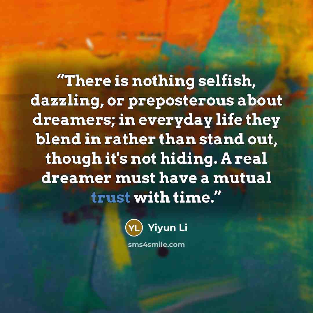 “There is nothing selfish, dazzling, or preposterous about dreamers; in everyday life they blend in rather than stand out, though it's not hiding. A real dreamer must have a mutual trust with time.” quote by Yiyun Li
