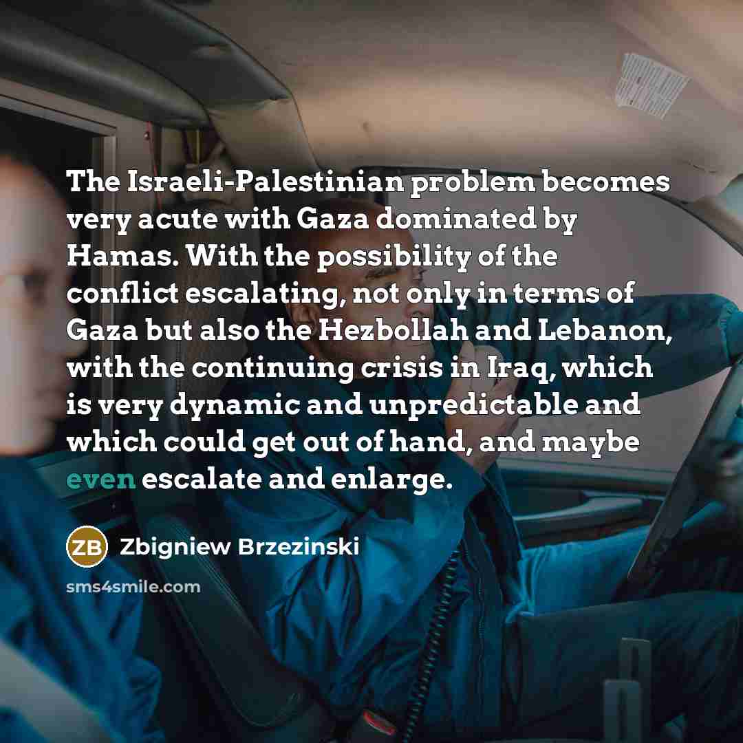“The Israeli-Palestinian problem becomes very acute with Gaza dominated by Hamas. With the possibility of the conflict escalating, not only in terms of Gaza but also the Hezbollah and Lebanon, with the continuing crisis in Iraq, which is very dynamic and unpredictable and which could get out of…” quote by Zbigniew Brzezinski