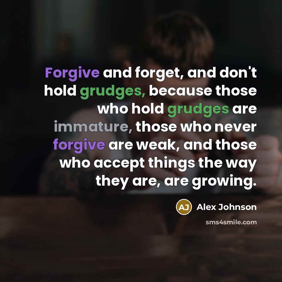 “Forgive and forget, and don't hold grudges, because those who hold grudges are immature, those who never forgive are weak, and those who accept things the way they are, are growing.” quote by Alex Johnson