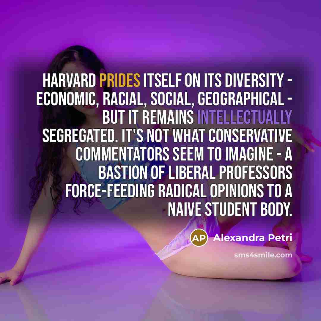 “Harvard prides itself on its diversity - economic, racial, social, geographical - but it remains intellectually segregated. It's not what conservative commentators seem to imagine - a bastion of liberal professors force-feeding radical opinions to a naive student body.” quote by Alexandra Petri