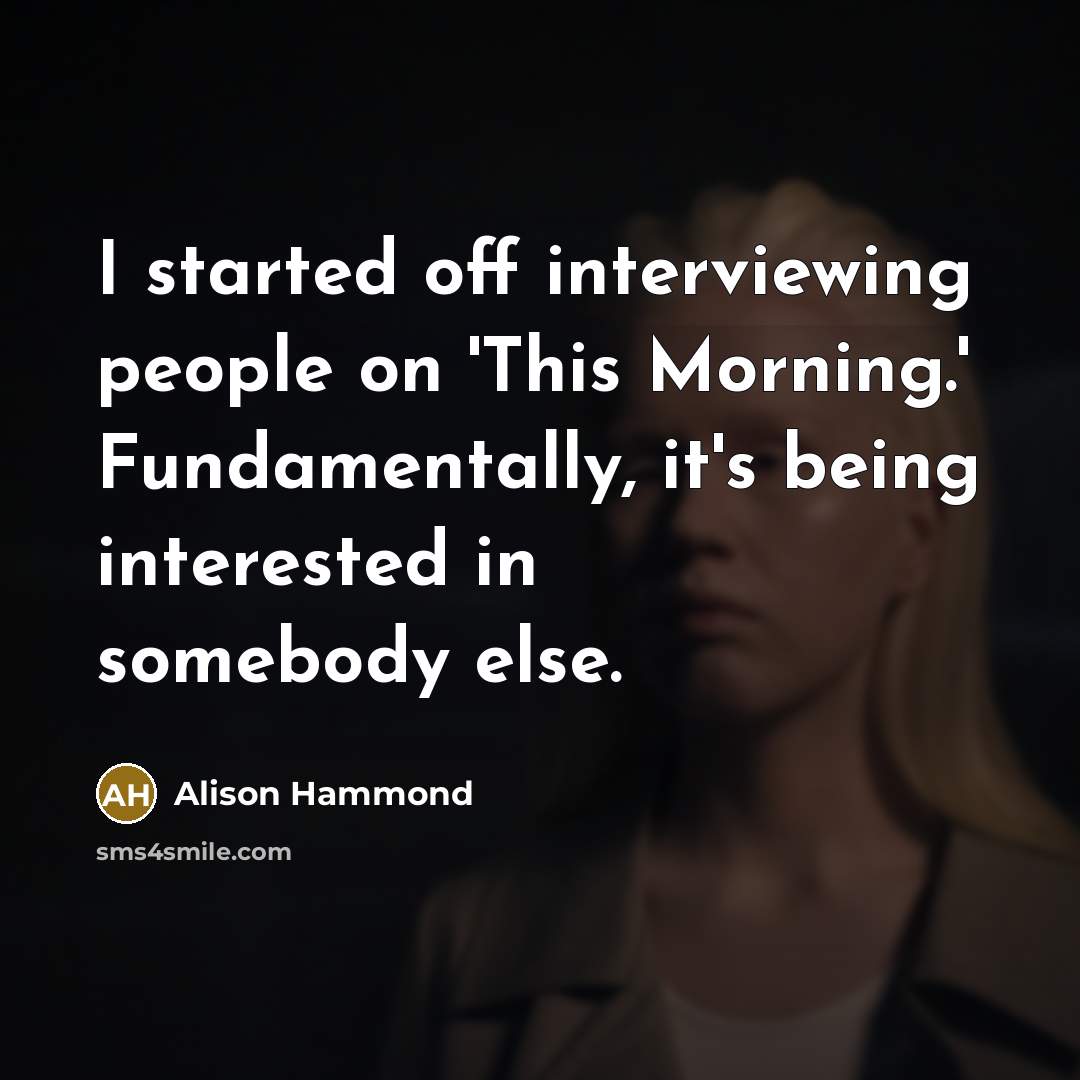 “I started off interviewing people on 'This Morning.' Fundamentally, it's being interested in somebody else.” quote by Alison Hammond