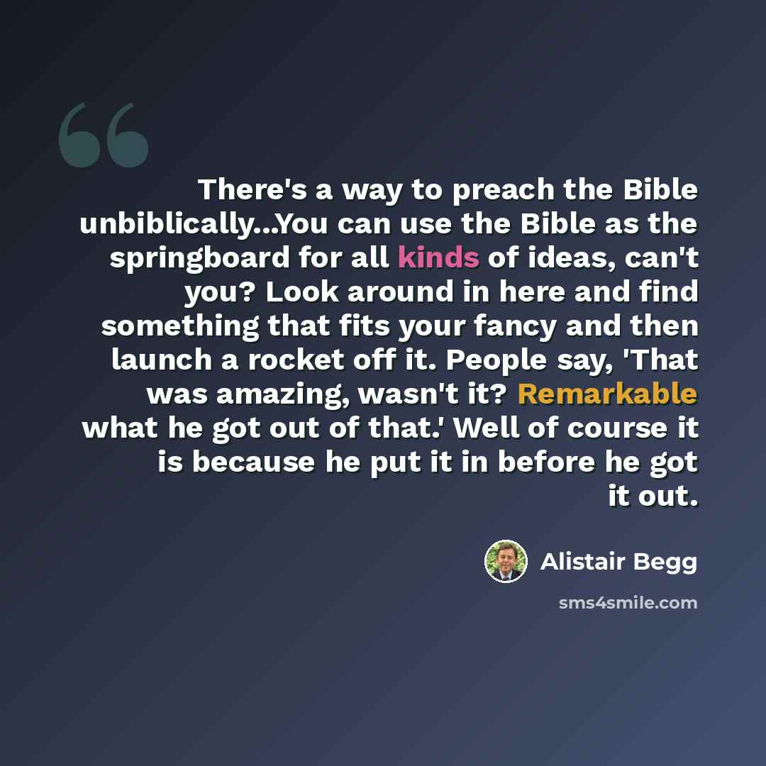 “There's a way to preach the Bible unbiblically...You can use the Bible as the springboard for all kinds of ideas, can't you? Look around in here and find something that fits your fancy and then launch a rocket off it. People say, 'That was amazing, wasn't it? Remarkable what he got out of that.'…” quote by Alistair Begg