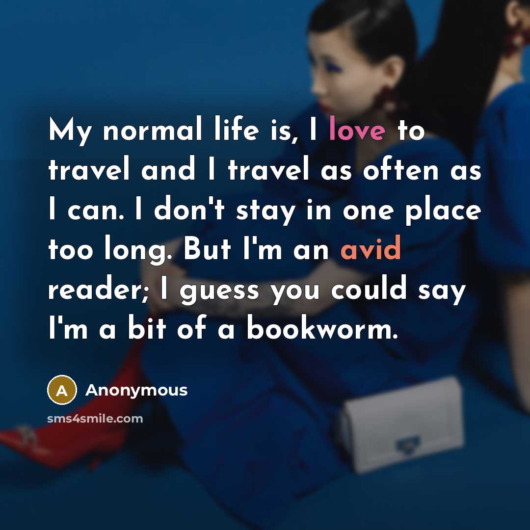 “My normal life is, I love to travel and I travel as often as I can. I don't stay in one place too long. But I'm an avid reader; I guess you could say I'm a bit of a bookworm.” quote by Anonymous
