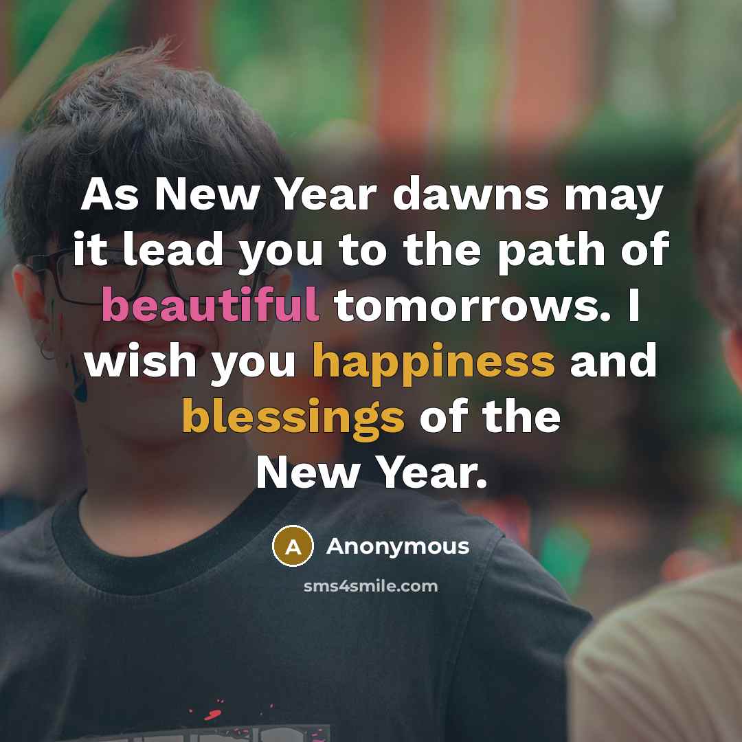 “As New Year dawns may it lead you to the path of beautiful tomorrows. I wish you happiness and blessings of the New Year.” quote by Anonymous
