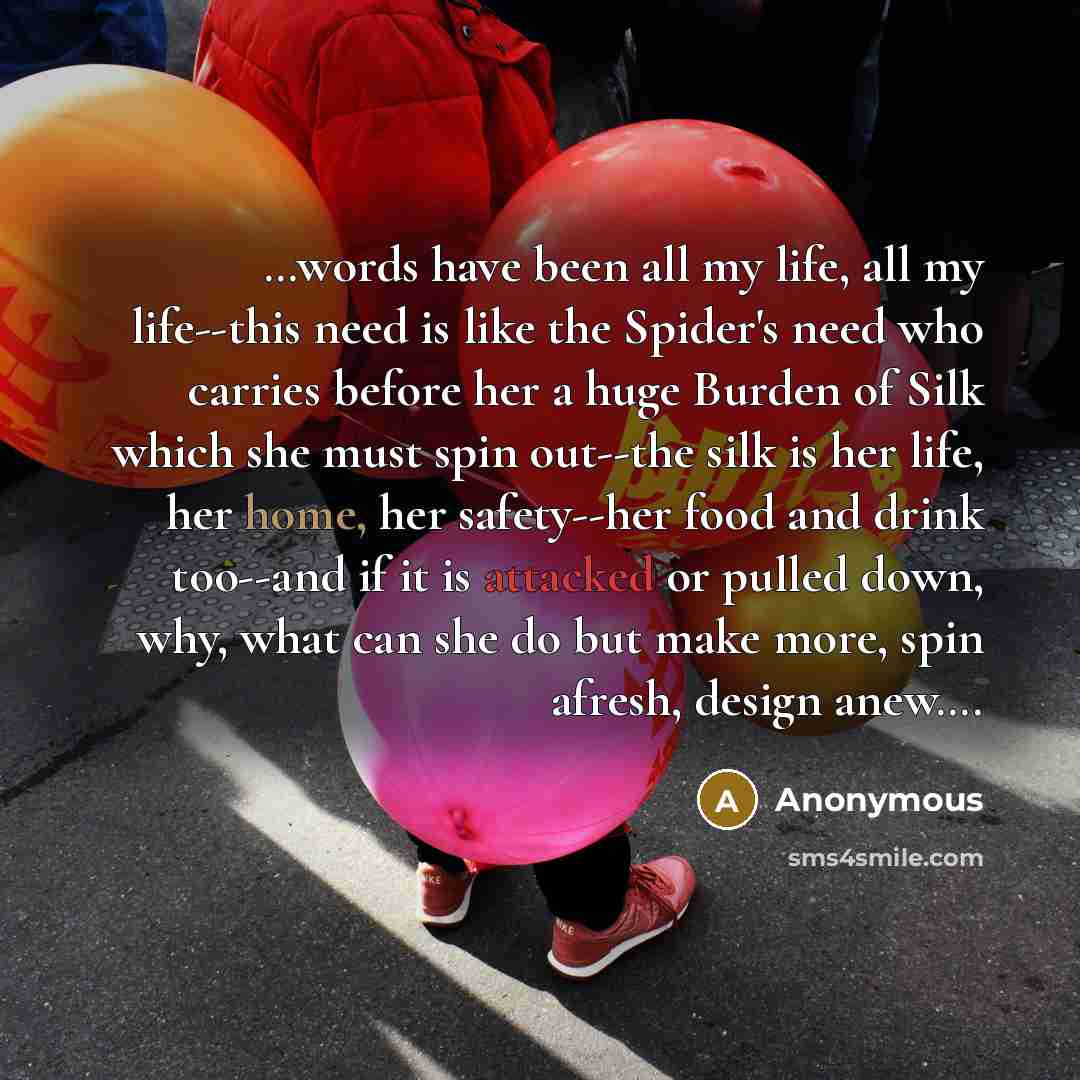 “…words have been all my life, all my life--this need is like the Spider's need who carries before her a huge Burden of Silk which she must spin out--the silk is her life, her home, her safety--her food and drink too--and if it is attacked or pulled down, why, what can she do but make more, spin…” quote by Anonymous