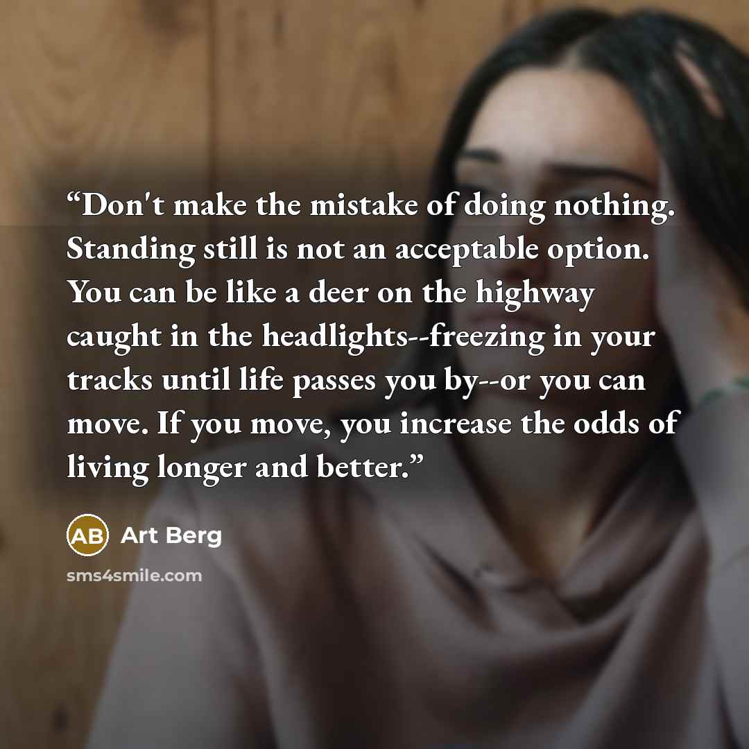 “Don't make the mistake of doing nothing. Standing still is not an acceptable option. You can be like a deer on the highway caught in the headlights--freezing in your tracks until life passes you by--or you can move. If you move, you increase the odds of living longer and better.” quote by Art Berg