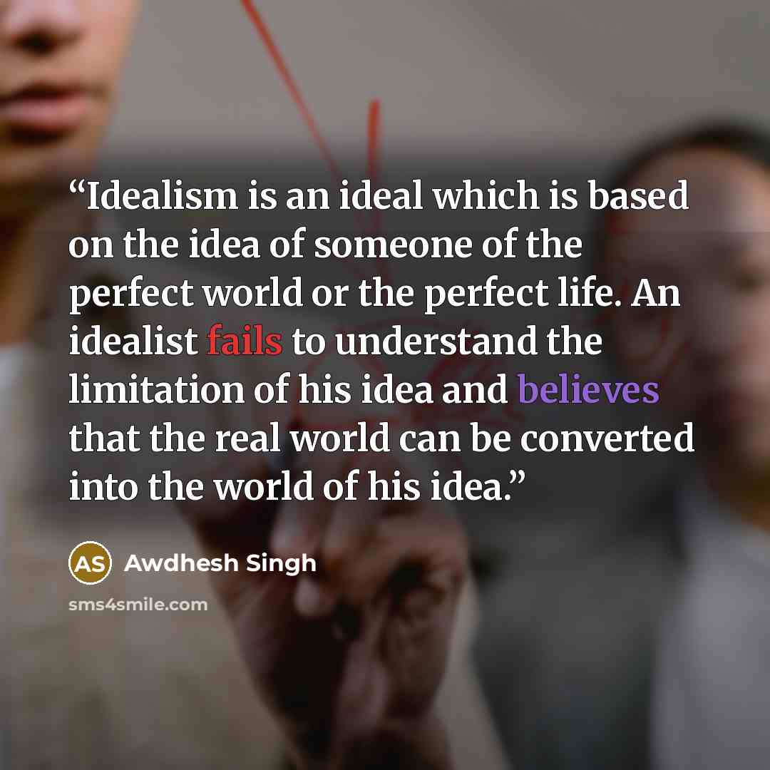 “Idealism is an ideal which is based on the idea of someone of the perfect world or the perfect life. An idealist fails to understand the limitation of his idea and believes that the real world can be converted into the world of his idea.” quote by Awdhesh Singh