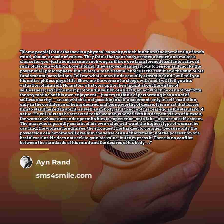 “[Some people] think that sex is a physical capacity which functions independently of one's mind, choice, or code of values. They think that your body creates a desire and makes a choice for you–just about in some such way as if iron ore transformed itself into railroad rails of its own volition…” quote by Ayn Rand