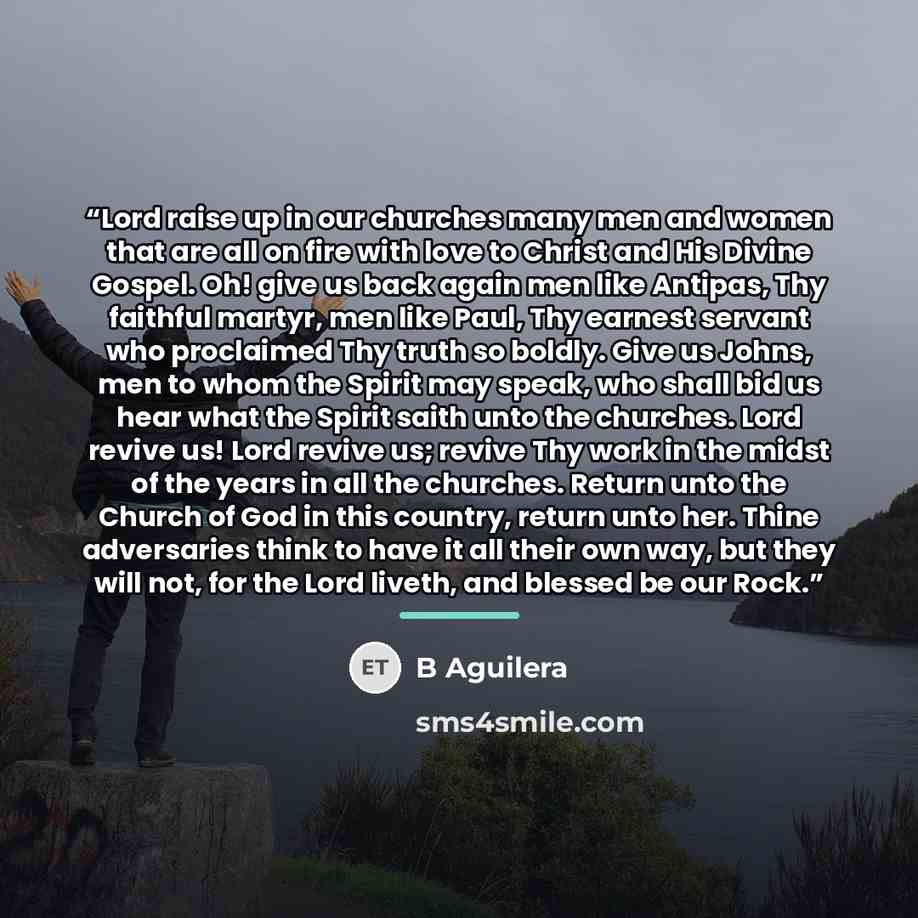“Lord raise up in our churches many men and women that are all on fire with love to Christ and His Divine Gospel. Oh! give us back again men like Antipas, Thy faithful martyr, men like Paul, Thy earnest servant who proclaimed Thy truth so boldly. Give us Johns, men to whom the Spirit may speak, who…” quote by B Aguilera